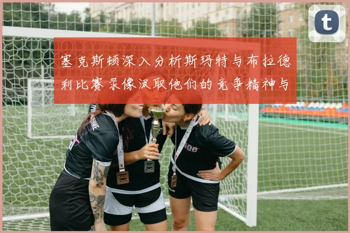 塞克斯顿深入分析斯玛特与布拉德利比赛录像汲取他们的竞争精神与技巧